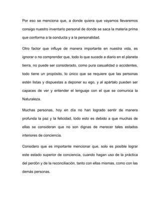 Por eso se menciona que, a donde quiera que vayamos llevaremos

consigo nuestro inventario personal de donde se saca la materia prima

que conforma a la conducta y a la personalidad.


Otro factor que influye de manera importante en nuestra vida, es

ignorar o no comprender que, todo lo que sucede a diario en el planeta

tierra, no puede ser considerado, como pura casualidad o accidentes,

todo tiene un propósito, lo único que se requiere que las personas

estén listas y dispuestas a deponer su ego, y al apártalo pueden ser

capaces de ver y entender el lenguaje con el que se comunica la

Naturaleza.


Muchas personas, hoy en día no han logrado sentir de manera

profunda la paz y la felicidad, todo esto es debido a que muchas de

ellas se consideran que no son dignas de merecer tales estados

interiores de conciencia.


Considero que es importante mencionar que, solo es posible lograr

este estado superior de conciencia, cuando hagan uso de la práctica

del perdón y de la reconciliación, tanto con ellas mismas, como con las

demás personas.
 