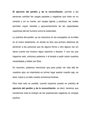 El ejercicio del perdón y de la reconciliación, permite a las

personas cambiar las cargas pesadas y negativas que traen en su

corazón y en su mente, por cargas ligeras y positivas, las cuales

permiten mayor claridad y aprovechamiento de las capacidades

superiores del ser humano como la creatividad.

La práctica del perdón, ya se menciona en los evangelios en la biblia

en el nuevo testamento, en donde se dice que primero debemos de

perdonar a las personas que de alguna forma u otra alguna vez sin

darse cuenta nos hicieron algún reproche o desaire. Y una vez que

hagamos esto, entonces podemos ir al templo a pedir sobre nuestras

necesidades y hablar con Dios.


En resumen, podemos mencionar que para poder ver más allá de

nuestros ojos, es importante en primer lugar apartar nuestro ego, es

decir, hacer a un lado nuestra conciencia foránea.


Pero esto solo es posible, cuando hayamos puesto en práctica el

ejercicio del perdón y de la reconciliación, es decir, tenemos que

transformar toda la energía de las experiencias negativas en energía

positiva.
 
