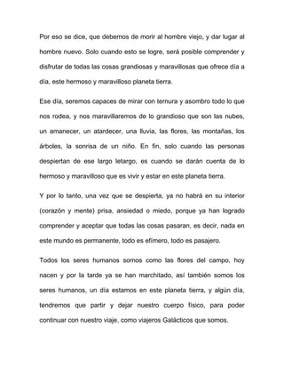 Por eso se dice, que debemos de morir al hombre viejo, y dar lugar al

hombre nuevo. Solo cuando esto se logre, será posible comprender y

disfrutar de todas las cosas grandiosas y maravillosas que ofrece día a

día, este hermoso y maravilloso planeta tierra.


Ese día, seremos capaces de mirar con ternura y asombro todo lo que

nos rodea, y nos maravillaremos de lo grandioso que son las nubes,

un amanecer, un atardecer, una lluvia, las flores, las montañas, los

árboles, la sonrisa de un niño. En fin, solo cuando las personas

despiertan de ese largo letargo, es cuando se darán cuenta de lo

hermoso y maravilloso que es vivir y estar en este planeta tierra.


Y por lo tanto, una vez que se despierta, ya no habrá en su interior

(corazón y mente) prisa, ansiedad o miedo, porque ya han logrado

comprender y aceptar que todas las cosas pasaran, es decir, nada en

este mundo es permanente, todo es efímero, todo es pasajero.


Todos los seres humanos somos como las flores del campo, hoy

nacen y por la tarde ya se han marchitado, así también somos los

seres humanos, un día estamos en este planeta tierra, y algún día,

tendremos que partir y dejar nuestro cuerpo físico, para poder

continuar con nuestro viaje, como viajeros Galácticos que somos.
 