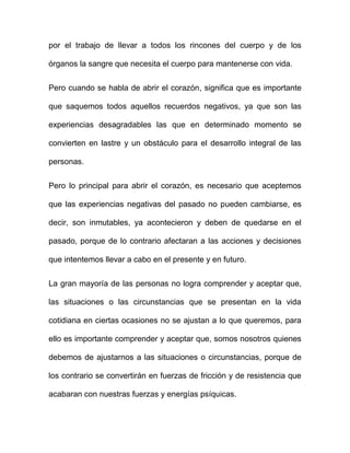 por el trabajo de llevar a todos los rincones del cuerpo y de los

órganos la sangre que necesita el cuerpo para mantenerse con vida.


Pero cuando se habla de abrir el corazón, significa que es importante

que saquemos todos aquellos recuerdos negativos, ya que son las

experiencias desagradables las que en determinado momento se

convierten en lastre y un obstáculo para el desarrollo integral de las

personas.


Pero lo principal para abrir el corazón, es necesario que aceptemos

que las experiencias negativas del pasado no pueden cambiarse, es

decir, son inmutables, ya acontecieron y deben de quedarse en el

pasado, porque de lo contrario afectaran a las acciones y decisiones

que intentemos llevar a cabo en el presente y en futuro.


La gran mayoría de las personas no logra comprender y aceptar que,

las situaciones o las circunstancias que se presentan en la vida

cotidiana en ciertas ocasiones no se ajustan a lo que queremos, para

ello es importante comprender y aceptar que, somos nosotros quienes

debemos de ajustarnos a las situaciones o circunstancias, porque de

los contrario se convertirán en fuerzas de fricción y de resistencia que

acabaran con nuestras fuerzas y energías psíquicas.
 