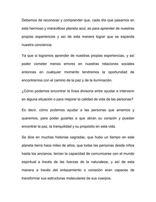 Debemos de reconocer y comprender que, cada día que pasamos en

este hermoso y maravilloso planeta azul, es para aprender de nuestras

propias experiencias y así de esta manera lograr que se expanda

nuestra conciencia.


Ya que si logramos aprender de nuestras propias experiencias, y así

poder cometer menos errores en nuestras relaciones sociales

entonces en cualquier momento tendremos la oportunidad de

encontrarnos con el camino de la paz y de la iluminación.


¿Cómo podemos encontrar la línea divisoria entre ayudar e intervenir

en alguna situación o para mejorar la calidad de vida de las personas?


Es decir, cómo podemos ayudar a las personas que amamos y

queremos, para poder guiarlas a que abran su corazón y puedan

encontrar la paz, la tranquilidad y su propósito en esta vida.


Se dice en muchas historias sagradas, que hubo un tiempo en este

planeta tierra hace miles de años, que todas las personas desde niños

hasta los ancianos, tenían la capacidad de comunicarse con el mundo

espiritual a través de las fuerzas de la naturaleza, y así de esta

manera a través del enlazamiento o conexión eran capaces de

transformar sus estructuras moleculares de sus cuerpos.
 