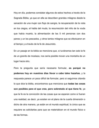 Hoy en día, podemos constatar algunos de estos hechos a través de la

Sagrada Biblia, ya que en ella se describen grandes milagros desde la

sanación de una mujer con flujo de sangre, la recuperación de la vista

en los ciegos, el habla del mudo, la resurrección del niño de la viuda

que había muerto, la alimentación de las 5 mil personas con dos

panes y un los pescados, y otros tantos milagros que se efectuaron en

el tiempo y a través de la fe de Jesucristo.


En un pasaje en la biblia se menciona que, si tuviéramos tan solo la fe

de un granito de mostaza, nos sería posible mover una montaña de un

lugar hacia otro.


Pero la pregunta que sería necesario formular, es porqué no

podemos hoy en nuestros días llevar a cabo tales hazañas, y la

respuesta parece un poco difícil de formular, pero si seguimos citando

lo que dice la biblia, encontramos que menciona que todas las cosas

son posibles para el que cree, pero sobretodo al que tiene fe, ya

que la fe es la convicción de las cosas que se esperan como si fueran

una realidad, es decir, ya existen en el plano de la cuarta dimensión o

dicho de otra manera, ya están en el mundo espiritual, lo único que se

requiere es solicitarlas para que se materialicen en el mundo físico o

de las formas.
 