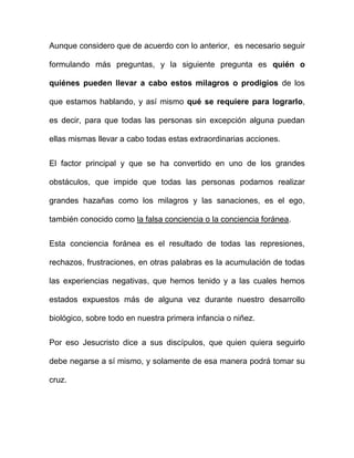 Aunque considero que de acuerdo con lo anterior, es necesario seguir

formulando más preguntas, y la siguiente pregunta es quién o

quiénes pueden llevar a cabo estos milagros o prodigios de los

que estamos hablando, y así mismo qué se requiere para lograrlo,

es decir, para que todas las personas sin excepción alguna puedan

ellas mismas llevar a cabo todas estas extraordinarias acciones.


El factor principal y que se ha convertido en uno de los grandes

obstáculos, que impide que todas las personas podamos realizar

grandes hazañas como los milagros y las sanaciones, es el ego,

también conocido como la falsa conciencia o la conciencia foránea.


Esta conciencia foránea es el resultado de todas las represiones,

rechazos, frustraciones, en otras palabras es la acumulación de todas

las experiencias negativas, que hemos tenido y a las cuales hemos

estados expuestos más de alguna vez durante nuestro desarrollo

biológico, sobre todo en nuestra primera infancia o niñez.


Por eso Jesucristo dice a sus discípulos, que quien quiera seguirlo

debe negarse a sí mismo, y solamente de esa manera podrá tomar su

cruz.
 