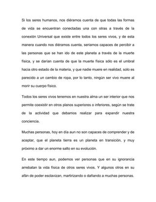 Si los seres humanos, nos diéramos cuenta de que todas las formas

de vida se encuentran conectadas una con otras a través de la

conexión Universal que existe entre todos los seres vivos, y de esta

manera cuando nos diéramos cuenta, seriamos capaces de percibir a

las personas que se han ido de este planeta a través de la muerte

física, y se darían cuenta de que la muerte física sólo es el umbral

hacia otro estado de la materia, y que nadie muere en realidad, solo es

parecido a un cambio de ropa, por lo tanto, ningún ser vivo muere al

morir su cuerpo físico.


Todos los seres vivos tenemos en nuestra alma un ser interior que nos

permite coexistir en otros planos superiores o inferiores, según se trate

de la actividad que debamos realizar para expandir nuestra

conciencia.


Muchas personas, hoy en día aun no son capaces de comprender y de

aceptar, que el planeta tierra es un planeta en transición, y muy

próximo a dar un enorme salto en su evolución.


En este tiempo aun, podemos ver personas que en su ignorancia

arrebatan la vida física de otros seres vivos. Y algunos otros en su

afán de poder esclavizan, martirizando o dañando a muchas personas.
 