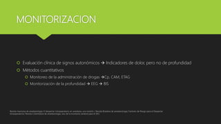 MONITORIZACION
 Evaluación clínica de signos autonómicos  Indicadores de dolor, pero no de profundidad
 Métodos cuantitativos
 Monitoreo de la administración de drogas Cp, CAM, ETAG
 Monitorización de la profundidad  EEG  BIS
Revista mexicana de anestesiologia; El despertar intraoperatorio en anestesia, una revisión / Revista Brasilera de anestesiologia; Factores de Riesgo para el Despertar
Intraoperatorio/ Revista Colombiana de anestesiologia, Uso de la monitoria cerebral para el DIO
 