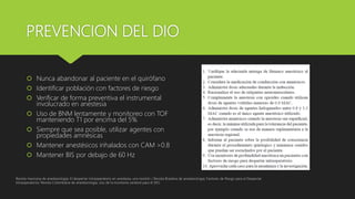 PREVENCION DEL DIO
 Nunca abandonar al paciente en el quirófano
 Identificar población con factores de riesgo
 Verificar de forma preventiva el instrumental
involucrado en anestesia
 Uso de BNM lentamente y monitoreo con TOF
manteniendo T1 por encima del 5%
 Siempre que sea posible, utilizar agentes con
propiedades amnésicas
 Mantener anestésicos inhalados con CAM >0.8
 Mantener BIS por debajo de 60 Hz
Revista mexicana de anestesiologia; El despertar intraoperatorio en anestesia, una revisión / Revista Brasilera de anestesiologia; Factores de Riesgo para el Despertar
Intraoperatorio/ Revista Colombiana de anestesiologia, Uso de la monitoria cerebral para el DIO
 