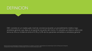 DEFINICION
DIO: consiste en un inadecuado nivel de conciencia durante un procedimiento médico bajo
anestesia general, que deja en el paciente recuerdo del mismo. En estudios ya clásicos sobre este
tema se cifra su incidencia entre el 0,1% y 0,2% de los pacientes sometidos a anestesia general
Revista mexicana de anestesiologia; El despertar intraoperatorio en anestesia, una revisión / Revista Brasilera de anestesiologia; Factores de Riesgo para el Despertar
Intraoperatorio/ Revista Colombiana de anestesiologia, Uso de la monitoria cerebral para el DIO
 