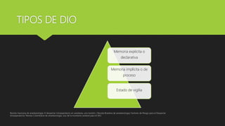 TIPOS DE DIO
Memoria explicita o
declarativa
Memoria implícita o de
proceso
Estado de vigilia
Revista mexicana de anestesiologia; El despertar intraoperatorio en anestesia, una revisión / Revista Brasilera de anestesiologia; Factores de Riesgo para el Despertar
Intraoperatorio/ Revista Colombiana de anestesiologia, Uso de la monitoria cerebral para el DIO
 