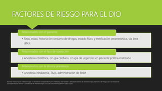 FACTORES DE RIESGO PARA EL DIO
• Sexo, edad, historia de consumo de drogas, estado físico y medicación preanestésica, vía área
difícil.
Relacionados con el paciente
• Anestesia obstétrica, cirugía cardiaca, cirugía de urgencias en paciente politraumatizado
Relacionados con el tipo de operación
• Anestesia inhalatoria, TIVA, administración de BNM
Relacionados con la técnica anestésica
Revista mexicana de anestesiologia; El despertar intraoperatorio en anestesia, una revisión / Revista Brasilera de anestesiologia; Factores de Riesgo para el Despertar
Intraoperatorio/ Revista Colombiana de anestesiologia, Uso de la monitoria cerebral para el DIO
 