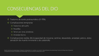 CONSECUENCIAS DEL DIO
 Trastorno de estrés postraumático (0-78%)
 Complicaciones tempranas
 Trastornos del sueño
 Pesadillas
 Temor por otras anestesias
 Ansiedad diurna
 Complicaciones tardías  (incapacidad de moverse, sentirse, desasistido, ansiedad, pánico, dolor,
sensación de muerte inminente o de catástrofe)
Revista mexicana de anestesiologia; El despertar intraoperatorio en anestesia, una revisión / Revista Brasilera de anestesiologia; Factores de Riesgo para el Despertar
Intraoperatorio/ Revista Colombiana de anestesiologia, Uso de la monitoria cerebral para el DIO
 