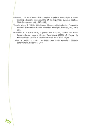 Ruffman, T., Perner, J., Olson, D. R., Doherty, M. (1993). Reflecting on scientific
thinking: children's understanding of the hypothesis-evidence relation.
Child Development, 64; 1617-1636.
Tenreiro-Vieira, C. (2002). O Ensino das Ciências no Ensino Básico: Perspectiva
Histórica e tendências actuais. Psicologia, Educação e Cultura, 6(1), 185-
201.
Van Hook, S. e Huziak-Clark, T. (2008). Lift, Squeeze, Stretch, and Twist:
Research-based Inquiry Physics Experiences (RIPE) of Energy for
Kindergartners. Journal of Elementary Science Education, 20(3), 1-16.
Zabala, A., Arnau, L. (2007). 11 ideas clave como aprender y enseñar
competências. Barcelona: Graó.
104
104
 