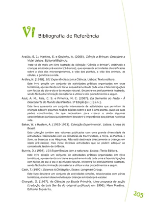 VI
VI g a e Referênc
Biblio rafi d ia
Araújo, S. J.; Martins, S. e Godinho, A. (2008). Ciência a Brincar: Descobre a
Vida! Lisboa: Editorial Bizâncio.
Trata-se de mais um livro ilustrado da colecção “Ciência a Brincar”, destinado a
crianças em idade pré-escolar (5-6 anos), que apresenta actividades diversificadas
sobre a vida dos microorganismos, a vida das plantas, a vida dos animais, as
células, a genética e a vida.
Ardley, N. (1998). 101 Experiências com a Ciência. Lisboa: Texto editora.
Este livro propõe um conjunto de actividades práticas organizadas em onze
temáticas, apresentando um breve enquadramento de cada uma e fazendo ligações
com factos do dia-a-dia e do mundo natural. Encontra-se profusamente ilustrado,
sendo fácil a discriminação do material a utilizar e dos procedimentos a seguir.
Azul, A. M., Reis, C. S. e Pimenta, M. C. (2007). Da Semente ao Fruto - À
Descoberta do Mundo das Plantas. 1ª Edição [s.l.]: [s.n.].
Este livro apresenta um conjunto interessante de actividades que permitem às
crianças adquirir algumas noções básicas sobre o que é uma planta, quais as suas
partes constituintes, do que necessitam para crescer e ainda algumas
características curiosas que permitem descobrir a importância das plantas na nossa
vida.
Baker, W. e Haslam, A. (1992-1993). Colecção Experimenta!. Lisboa: Livros do
Brasil.
Esta colecção contém seis volumes publicados com uma grande diversidade de
actividades relacionadas com as temáticas da Electricidade, a Terra, as Plantas, o
Som, os Insectos e as Máquinas. Não está destinada directamente a crianças em
idade pré-escolar, mas inclui diversas actividades que se podem adequar ao
contexto de Jardim-de-Infância.
Burnie, D. (1998). 101 Experiências com a natureza. Lisboa: Texto Editora.
Este livro propõe um conjunto de actividades práticas organizadas em nove
temáticas, apresentando um breve enquadramento de cada uma e fazendo ligações
com factos do dia-a-dia e do mundo natural. Encontra-se profusamente ilustrado,
sendo fácil a discriminação do material a utilizar e dos procedimentos a seguir.
Cash, T. (1990). Science is Childsplay. Essex: Longman Group.
Este livro descreve um conjunto de actividades simples, relacionadas com várias
temáticas, a serem desenvolvidas por crianças em idade pré-escolar.
Charpak, G. (1997). As Ciências na Escola Primária. Uma proposta de acção
(tradução de Luis Serrão do original publicado em 1996). Mem Martins:
Editorial Inquérito.
105
105
 