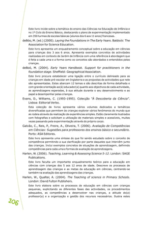 Este livro incide sobre a temática do ensino das Ciências na Educação de Infância e
no 1º Ciclo do Ensino Básico, destacando o plano de experimentação implementado
em 350 turmas de escolas básicas (alunos dos 6 aos 11 anos) francesas.
deBóo, M. (ed.) (2000). Laying the Foundations in The Early Years. Baldock: The
Association for Science Education.
Este livro apresenta um enquadramento conceptual sobre a educação em ciências
para crianças dos 3 aos 6 anos. Apresenta exemplos concretos de actividades
realizadas em contexto de Jardim de Infância com uma referência à abordagem que
é feita a cada uma e a forma como os conceitos são abordados e entendidos pelas
crianças.
deBoó, M. (2004). Early Years Handbook. Support for practitioners in the
foundation stage. Sheffield: Geographical Association.
Este livro procura estabelecer uma ligação entre o currículo delineado para as
crianças em idade pré-escolar em Inglaterra e as propostas de actividades que nele
são apresentadas. Estas abarcam 12 temas e são descritas de forma detalhada e
com grande orientação ao(à) educador(a) quanto aos objectivos de cada actividade,
as aprendizagens esperadas, à sua atitude durante o seu desenvolvimento e ao
papel a desempenhar pelas crianças.
Evans, D., Williams, C. (1993-1995). Colecção "À Descoberta da Ciência".
Lisboa: Editorial Verbo.
Esta colecção de livros apresenta vários volumes dedicados a temáticas
diversificadas que permitem às crianças explorar vários fenómenos do mundo que
as rodeia através da realização de experiências simples. Estão claramente ilustrados
com fotografias e solicitam a utilização de materiais simples e acessíveis, muitas
vezes passando pela experimentação através do próprio corpo.
Galvão, C., Reis, P., Freire, A., Oliveira, T. (2006). Avaliação de Competências
em Ciências: Sugestões para professores dos ensinos básico e secundário.
Porto: ASA Editores.
Este livro apresenta uma síntese do que foi sendo estudado sobre o conceito de
competência permitindo a sua clarificação por parte daqueles que intervêm junto
das crianças. Inclui exemplos concretos de situações de aprendizagem, definindo
competências para cada uma e formas de avaliação de aprendizagens.
Harlen, W. (2006). Teaching, Learning & Assessing Science 5-12. London: SAGE
Publications.
Este livro faculta um importante enquadramento teórico para a educação em
ciências com crianças dos 5 aos 12 anos de idade. Descreve os processos de
aprendizagem das crianças e as metas da educação em ciências, centrando-se
também na avaliação das aprendizagens das crianças.
Harlen, W., Qualter, A. (2004). The Teaching of science in Primary Schools.
London: David Fulton Publishers.
Este livro elabora sobre os processos de educação em ciências com crianças
pequenas, explicitando as diferentes fases das actividades, os procedimentos
adequados, as competências a desenvolver nas crianças, a atitude do(a)
professor(a) e a organização e gestão dos recursos necessários. Ilustra estes
106
106
 
