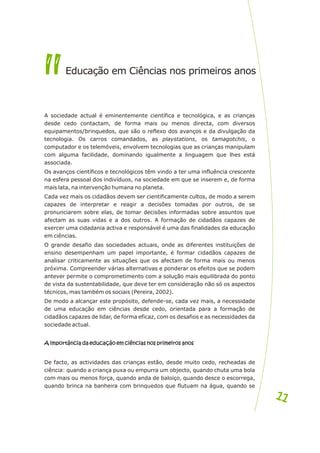 A sociedade actual é eminentemente científica e tecnológica, e as crianças
desde cedo contactam, de forma mais ou menos directa, com diversos
equipamentos/brinquedos, que são o reflexo dos avanços e da divulgação da
tecnologia. Os carros comandados, as playstations, os tamagotchis, o
computador e os telemóveis, envolvem tecnologias que as crianças manipulam
com alguma facilidade, dominando igualmente a linguagem que lhes está
associada.
Os avanços científicos e tecnológicos têm vindo a ter uma influência crescente
na esfera pessoal dos indivíduos, na sociedade em que se inserem e, de forma
mais lata, na intervenção humana no planeta.
Cada vez mais os cidadãos devem ser cientificamente cultos, de modo a serem
capazes de interpretar e reagir a decisões tomadas por outros, de se
pronunciarem sobre elas, de tomar decisões informadas sobre assuntos que
afectam as suas vidas e a dos outros. A formação de cidadãos capazes de
exercer uma cidadania activa e responsável é uma das finalidades da educação
em ciências.
O grande desafio das sociedades actuais, onde as diferentes instituições de
ensino desempenham um papel importante, é formar cidadãos capazes de
analisar criticamente as situações que os afectam de forma mais ou menos
próxima. Compreender várias alternativas e ponderar os efeitos que se podem
antever permite o comprometimento com a solução mais equilibrada do ponto
de vista da sustentabilidade, que deve ter em consideração não só os aspectos
técnicos, mas também os sociais (Pereira, 2002).
De modo a alcançar este propósito, defende-se, cada vez mais, a necessidade
de uma educação em ciências desde cedo, orientada para a formação de
cidadãos capazes de lidar, de forma eficaz, com os desafios e as necessidades da
sociedade actual.
A importância da educação em ciências nos primeiros anos
De facto, as actividades das crianças estão, desde muito cedo, recheadas de
ciência: quando a criança puxa ou empurra um objecto, quando chuta uma bola
com mais ou menos força, quando anda de baloiço, quando desce o escorrega,
quando brinca na banheira com brinquedos que flutuam na água, quando se
A importância da educação em ciências nos primeiros anos
II
II d caçã ê i s o p o
E u o em Ci nc a n s rimeiros an s
1
11
1
 