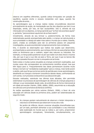 observa em espelhos diferentes, quando coloca brinquedos em posição de
equilíbrio, quando enche e esvazia recipientes com água, quando faz
construções de areia, …
As aprendizagens que a criança realiza nestas circunstâncias decorrem
principalmente da acção, da manipulação que faz dos objectos que tem à sua
disposição, sendo, por isso, do tipo causa/efeito. Isto é, através da sua
interacção com os objectos, a criança aprende que “se fizer isto acontece aquilo”
e, portanto, “para acontecer aquilo tem de se fazer assim”.
Inicialmente, através do seu brincar e, posteriormente, de forma mais
sistematizada quando acompanhada pelo adulto, a criança vai estruturando a
sua curiosidade e o desejo de saber mais sobre o mundo que a rodeia. Estarão,
assim, criadas as condições para dar os primeiros passos em pequenas
investigações, as quais se pretendem progressivamente mais complexas.
Ora, é durante as observações que realiza nas acções que desenvolve,
acompanhada ou autonomamente, que começa a formar as suas próprias ideias
sobre os fenómenos que a rodeiam, sejam eles naturais ou induzidos. Por
exemplo, a criança pode questionar-se por que razão nuns dias chove e noutros
não, por que é que a Lua não cai para a Terra, por que é que os barcos tão
grandes e pesados flutuam no mar e uma pedra vai ao fundo.
Sobre estas e muitas outras situações as crianças constroem explicações, que
muitas vezes não correspondem ao conhecimento científico actual, mas que
têm lógica para si. Frequentemente tais ideias permanecem durante muito
tempo e tornam-se “verdadeiras explicações” para a criança, mais tarde jovem
e adulto, pelo que há que as tornar ponto de partida para novas aprendizagens,
desafiando as crianças a tomarem consciência dessas ideias, confrontando-as
com outras, num processo conducente à sua (des)construção.
Estudos realizados, sobretudo nas últimas duas décadas, têm permitido
sistematizar os processos de aprendizagem de ciências de crianças pequenas e
reforçar a sua necessidade desde cedo, de preferência de forma intencional já
em idade pré-escolar (Harlen, 2006; deBóo, 2000), assumindo-se a educação
em ciências como promotora da literacia científica.
As razões apontadas por vários autores (Eshach, 2006), a favor de uma
educação em ciências desde os primeiros anos, podem ser sistematizadas do
seguinte modo:
1- As crianças gostam naturalmente de observar e tentar interpretar a
natureza e os fenómenos que observam no seu dia-a-dia.
No jardim de infância, devem vivenciar situações diversificadas que,
por um lado, permitam alimentar a sua curiosidade e o seu interesse
pela exploração do mundo que as rodeia e, por outro, proporcionar
aprendizagens conceptuais, fomentando, simultaneamente, um
12
12
 