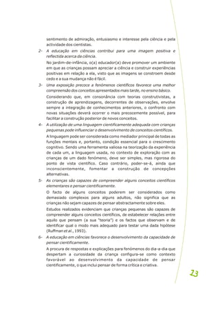 sentimento de admiração, entusiasmo e interesse pela ciência e pela
actividade dos cientistas.
2- A educação em ciências contribui para uma imagem positiva e
reflectida acerca da ciência.
No jardim-de-infância, o(a) educador(a) deve promover um ambiente
em que as crianças possam apreciar a ciência e construir experiências
positivas em relação a ela, visto que as imagens se constroem desde
cedo e a sua mudança não é fácil.
3- Uma exposição precoce a fenómenos científicos favorece uma melhor
compreensão dos conceitos apresentados mais tarde, no ensino básico.
Considerando que, em consonância com teorias construtivistas, a
construção de aprendizagens, decorrentes de observações, envolve
sempre a integração de conhecimentos anteriores, o confronto com
novas situações deverá ocorrer o mais precocemente possível, para
facilitar a construção posterior de novos conceitos.
4- A utilização de uma linguagem cientificamente adequada com crianças
pequenas pode influenciar o desenvolvimento de conceitos científicos.
A linguagem pode ser considerada como mediador principal de todas as
funções mentais e, portanto, condição essencial para o crescimento
cognitivo. Sendo uma ferramenta valiosa na teorização da experiência
de cada um, a linguagem usada, no contexto de exploração com as
crianças de um dado fenómeno, deve ser simples, mas rigorosa do
ponto de vista científico. Caso contrário, poder-se-á, ainda que
inconscientemente, fomentar a construção de concepções
alternativas.
5- As crianças são capazes de compreender alguns conceitos científicos
elementares e pensar cientificamente.
O facto de alguns conceitos poderem ser considerados como
demasiado complexos para alguns adultos, não significa que as
crianças não sejam capazes de pensar abstractamente sobre eles.
Estudos realizados evidenciam que crianças pequenas são capazes de
compreender alguns conceitos científicos, de estabelecer relações entre
aquilo que pensam (a sua “teoria”) e os factos que observam e de
identificar qual o modo mais adequado para testar uma dada hipótese
(Ruffman et al., 1993).
6- A educação em ciências favorece o desenvolvimento da capacidade de
pensar cientificamente.
A procura de respostas e explicações para fenómenos do dia-a-dia que
despertam a curiosidade da criança configura-se como contexto
favorável ao desenvolvimento da capacidade de pensar
cientificamente, o que inclui pensar de forma crítica e criativa.
13
13
 