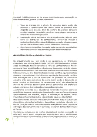 Fumagalli (1998) considera ser de grande importância social a educação em
ciências desde cedo, por três razões fundamentais:
— Todas as crianças têm o direito de aprender; assim sendo, não
promover a aprendizagem das ciências desde os primeiros anos,
alegando que a Ciência é difícil de ensinar e de aprender, porquanto
envolve conceitos demasiado complexos para crianças pequenas, é
uma forma de discriminação social.
— A educação básica, incluindo a educação pré-escolar, tem um papel
social na distribuição do conhecimento, devendo-se integrar o
conhecimento científico nos conteúdos dos currículos oferecidos, dado
que ele é parte constitutiva da cultura socialmente construída.
— O conhecimento científico é um valor social que permite aos indivíduos
melhorar a qualidade da sua interacção com a realidade natural.
A educação em ciências na educação pré-escolar
No enquadramento que tem vindo a ser apresentado, as Orientações
Curriculares para a Educação Pré-Escolar (ME/DEB, 1997) definem três grandes
áreas de conteúdo, fazendo referência à “Área de Conhecimento do Mundo”
como uma via de sensibilização às ciências, que deve proporcionar às crianças
experiências relacionadas com diferentes domínios do conhecimento humano.
Este documento, na área de conteúdo das ciências, identifica alguns conceitos a
abordar e refere atitudes e procedimentos a privilegiar. Recomenda, também,
uma articulação com o 1º CEB, como forma de promoção da continuidade
educativa entre estes dois níveis de ensino. Assim sendo, o documento em
causa constitui um instrumento de trabalho para os(as) educadores(as) de
infância, no sentido de desenvolverem práticas consonantes com orientações
actuais emergentes da investigação em educação em ciências.
A autonomia concedida ao(à) educador(a) na tomada de decisão acerca de
conteúdos a abordar e metodologias de exploração a usar, em função do grau de
aprofundamento dos mesmos, requer a mobilização de saberes vários,
incluindo o conhecimento didáctico e de conteúdo, o que não é tarefa fácil.
Mais recentemente, a Circular nº 17/DSDC/DEPEB/2007, de 10 de Outubro veio
disponibilizar orientações facilitadoras da gestão do currículo na educação pré-
escolar, onde já é referida a inclusão das ciências experimentais no conjunto de
estratégias de desenvolvimento do currículo a constarem do Projecto Curricular
de Turma.
Constata-se, contudo, que ao nível da educação pré-escolar, a educação em
ciências é, muitas vezes, relegada para segundo plano, sendo amiúde pouco
enriquecedoras as experiências de aprendizagem proporcionadas às crianças, e
A educação em ciências na educação pré-escolar
14
14
 