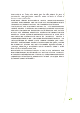 observando-se um fosso entre aquilo que elas são capazes de fazer e
compreender e as experiências a que têm acesso no jardim de infância e
também no seu meio familiar.
Muitas vezes é evitada a exploração de conceitos considerados demasiado
complexos para crianças em idade pré-escolar, com base na sua abstracção e
consequente dificuldade em serem por elas explorados e compreendidos.
Contudo, estudos como os de Van Hook e Huziak-Clark (2008) demonstram como
conceitos abstractos e complexos (como o de energia) podem ser explorados ao
nível da educação pré-escolar, permitindo às crianças desenvolver esses conceitos
e adquirir novo vocabulário. Estes autores propõem que a sua exploração seja
iniciada com o pensar e conversar sobre energia em situações do mundo vivo e
partir das noções intuitivas que as crianças têm (por exemplo, “a energia é
necessária para realizar acções”, “o ser humano obtém energia dos alimentos”), tal
como recomendado em National Science Education Standards (NRC, 1996).
Defendem, então, que os(as) educadores(as) devem partir das noções intuitivas
das crianças sem pretender que sejam memorizadas definições técnicas, e
reconhecer o potencial de aprendizagem que as crianças têm, o qual irá sendo
desenvolvido em situações posteriores.
Assumindo-se que, em idade pré-escolar, as crianças estão predispostas para
aprendizagens de ciências, cabe aos(às) educadores(as) conceber e dinamizar
actividades promotoras de literacia científica, com vista ao desenvolvimento de
cidadãos mais competentes nas suas dimensões pessoal, interpessoal, social e
profissional (Zabala e Arnau, 2007).
15
15
 