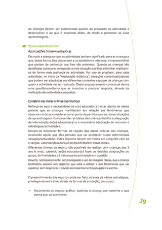 As crianças devem ser esclarecidas quanto ao propósito da actividade a
desenvolver e ao que é esperado delas, de modo a potenciar as suas
aprendizagens.
As situações contextualizadoras
De modo a assegurar que as actividades tenham significado para as crianças e
que, dessa forma, lhes despertem a curiosidade e o interesse, é imprescindível
que partam de contextos que lhes são próximos. Quando as crianças são
desafiadas a procurar a resposta a uma situação que lhes é familiar implicam-
se de forma mais profunda na actividade. Por isso se propõem, para cada
actividade, no início da “exploração didáctica”, situações contextualizadoras
que podem ser adaptadas aos diferentes contextos e grupos de crianças com
quem a actividade vai ser realizada. Deste enquadramento contextual deriva
uma questão-problema que as incentiva a procurar resposta, através da
realização das actividades propostas.
O registo das ideias prévias das crianças
Reforça-se aqui a necessidade de o(a) educador(a) estar atento às ideias
prévias que as crianças manifestam em relação aos fenómenos que
observam e de as considerar como ponto de partida para as novas situações
de aprendizagem. Compreender as ideias das crianças facilita a adequação
da intervenção do(a) educador(a) e a necessária adaptação de recursos e
estratégias/actividades.
Devem-se encontrar formas de registo das ideias prévias das crianças,
ilustrando aquilo que elas pensam que vai acontecer numa determinada
situação/actividade. Estes registos devem ser feitos em conjunto com as
crianças, valorizando o porquê de manifestarem essas ideias.
Diferentes formas de registo são possíveis de realizar com crianças dos 3
aos 6 anos, cabendo ao(à) educador(a) fazer as devidas adaptações ao
grupo, às finalidades e à natureza da actividade em questão.
Deverá, necessariamente, ser privilegiado o uso de imagens claras, que a criança
facilmente associe aos objectos que está a utilizar e aos fenómenos que vai
explorar,semdesprezarodevidoacompanhamentopelapalavraescrita.
O preenchimento dos registos pode ser feito através de várias estratégias,
privilegiando-se a diversidade de formas de anotação, tais como:
— Recorrendo ao registo gráfico: pedindo à criança que desenhe o que
pensa que vai acontecer;
“Exploração didáctica”
“Exploração didáctica”
As situações contextualizadoras
O registo das ideias prévias das crianças
19
19
 