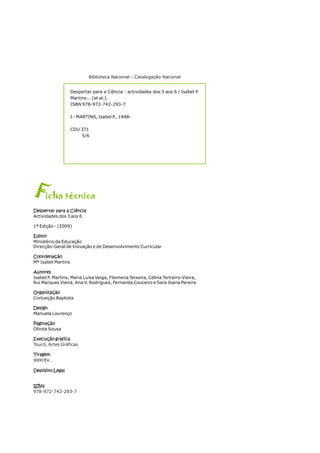 Fich t cnica
a é
Despertar para a Ciência
Editor
Coordenação
Autores
Organização
Design
Paginação
Execução gráfica
Tiragem
3000
Depósito Legal
ISBN
Actividades dos 3 aos 6
1ª Edição - (2009)
Ministério da Educação
Direcção-Geral de Inovação e de Desenvolvimento Curricular
Mª Isabel Martins
Isabel P. Martins, Maria Luísa Veiga, Filomena Teixeira, Celina Tenreiro-Vieira,
Rui Marques Vieira, Ana V. Rodrigues, Fernanda Couceiro e Sara Joana Pereira
Conceição Baptista
Manuela Lourenço
Olinda Sousa
Ex.
Touch, Artes Gráficas
978-972-742-293-7
Despertar para a Ciência
Editor
Coordenação
Autores
Organização
Design
Paginação
Execução gráfica
Tiragem
Depósito Legal
ISBN
Despertar para a Ciência : actividades dos 3 aos 6 / Isabel P.
Martins... [et al.].
ISBN 978-972-742-293-7
I - MARTINS, Isabel P., 1948-
CDU 371
5/6
Biblioteca Nacional - Catalogação Nacional
 