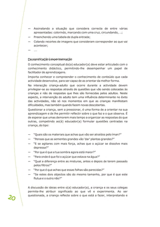— Assinalando a situação que considera correcta de entre várias
apresentadas: colorindo, marcando com uma cruz, circundando, …;
— Preenchendo uma tabela de dupla entrada;
— Colando recortes de imagens que consideram corresponder ao que vai
acontecer;
— ….
Da planificação à experimentação
O conhecimento conceptual do(a) educador(a) deve estar articulado com o
conhecimento didáctico, permitindo-lhe desempenhar um papel de
facilitador de aprendizagens.
Importa conhecer e compreender o conhecimento de conteúdo que cada
actividade desenvolve, para ser capaz de as orientar da melhor forma.
Na interacção criança-adulto que ocorre durante a actividade devem
privilegiar-se as respostas através de questões que vão sendo colocadas às
crianças e não de respostas que lhes são fornecidas pelos adultos. Neste
aspecto, a intervenção do adulto tem uma influência determinante no êxito
das actividades, não só nos momentos em que as crianças manifestam
dificuldades, mas também quando fazem novas descobertas.
Questionar a criança, sem a pressionar, é uma forma de a orientar na sua
aprendizagem e de lhe permitir reflectir sobre o que faz e o que observa. É
de esperar que umas demorem mais tempo a organizar as respostas do que
outras, competindo ao(à) educador(a) formular questões centradas na
criança, do tipo:
— “Quais são os materiais que achas que vão ser atraídos pelo íman?”
— “Pensas que as sementes grandes vão 'dar' plantas grandes?”
— “E se agitares com mais força, achas que o açúcar se dissolve mais
depressa?”
— “Por que é que a tua sombra agora está maior?”
— “Para onde é que foi o açúcar que estava na água?”
— “Qual a diferença entre as misturas, antes e depois de terem passado
pelos filtros?”
— “Por que é que achas que essas folhas são parecidas?”
— “Se estes dois objectos são do mesmo tamanho, por que é que este
flutua e o outro não?”
A discussão de ideias entre o(a) educador(a), a criança e os seus colegas
permite-lhe atribuir significado ao que vê e experimenta. Ao ser
questionada, a criança reflecte sobre o que está a fazer, interpretando e
Da planificação à experimentação
20
20
 