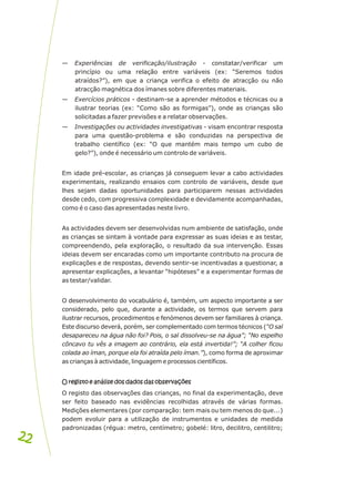 — Experiências de verificação/ilustração - constatar/verificar um
princípio ou uma relação entre variáveis (ex: “Seremos todos
atraídos?”), em que a criança verifica o efeito de atracção ou não
atracção magnética dos ímanes sobre diferentes materiais.
— Exercícios práticos - destinam-se a aprender métodos e técnicas ou a
ilustrar teorias (ex: “Como são as formigas”), onde as crianças são
solicitadas a fazer previsões e a relatar observações.
— Investigações ou actividades investigativas - visam encontrar resposta
para uma questão-problema e são conduzidas na perspectiva de
trabalho científico (ex: “O que mantém mais tempo um cubo de
gelo?”), onde é necessário um controlo de variáveis.
Em idade pré-escolar, as crianças já conseguem levar a cabo actividades
experimentais, realizando ensaios com controlo de variáveis, desde que
lhes sejam dadas oportunidades para participarem nessas actividades
desde cedo, com progressiva complexidade e devidamente acompanhadas,
como é o caso das apresentadas neste livro.
As actividades devem ser desenvolvidas num ambiente de satisfação, onde
as crianças se sintam à vontade para expressar as suas ideias e as testar,
compreendendo, pela exploração, o resultado da sua intervenção. Essas
ideias devem ser encaradas como um importante contributo na procura de
explicações e de respostas, devendo sentir-se incentivadas a questionar, a
apresentar explicações, a levantar “hipóteses” e a experimentar formas de
as testar/validar.
O desenvolvimento do vocabulário é, também, um aspecto importante a ser
considerado, pelo que, durante a actividade, os termos que servem para
ilustrar recursos, procedimentos e fenómenos devem ser familiares à criança.
Este discurso deverá, porém, ser complementado com termos técnicos (“O sal
desapareceu na água não foi? Pois, o sal dissolveu-se na água”; “No espelho
côncavo tu vês a imagem ao contrário, ela está invertida!”; “A colher ficou
colada ao íman, porque ela foi atraída pelo íman.”), como forma de aproximar
as crianças à actividade, linguagem e processos científicos.
O registo e análise dos dados das observações
O registo das observações das crianças, no final da experimentação, deve
ser feito baseado nas evidências recolhidas através de várias formas.
Medições elementares (por comparação: tem mais ou tem menos do que...)
podem evoluir para a utilização de instrumentos e unidades de medida
padronizadas (régua: metro, centímetro; gobelé: litro, decilitro, centilitro;
O registo e análise dos dados das observações
22
22
 