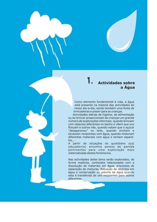 Como elemento fundamental à vida, a água
está presente na maioria das actividades do
nosso dia-a-dia, sendo também uma fonte de
brincadeiras e prazer para as crianças.
Actividades diárias de higiene, de alimentação
ou do brincar proporcionam às crianças um grande
número de explorações informais: quando brincam
com objectos diferentes no banho e vêem que uns
flutuam e outros não, quando notam que o açúcar
“desapareceu” no leite, quando enchem e
esvaziam recipientes com água, quando misturam
diferentes materiais com água e tentam separá-
los, …
A partir de situações do quotidiano o(a)
educador(a) encontra pontos de partida
pertinentes para uma exploração mais
sistematizada destes fenómenos.
Nas actividades deste tema serão explorados, de
forma implícita, conteúdos relacionados com a
dissolução de materiais em água, processos de
separação de misturas, flutuação de objectos em
água e conservação do volume da água quando
esta é transferida de uns recipientes para outros
diferentes.
.
1 so
Actividades bre
Á ua
a g
 