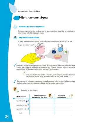 Actividades sobre a Água
Prever, experimentar e observar o que acontece quando se misturam
diferentes substâncias com água.
O João resolveu misturar com água diferentes substâncias: areia, açúcar, sal, ...
O que terá observado?
Recriar a situação, colocando em cima de uma mesa diversas substâncias e
várias garrafas de plástico transparentes (todas iguais) com a mesma
quantidade de água e respectivas tampas (bem secas).
Perguntar às crianças o que acontecerá quando colocarmos cada uma das
substâncias nas garrafas com água, fecharmos e agitarmos.
Incluir substâncias, sólidas e líquidas, com comportamentos distintos
(açúcar, sal, areia, arroz, ervilhas, casca de ovo, café, azeite, ...).
1
2
i ra á
M stu r com gua
n a s d s
Fi alid de da activi ade
x or i i a
E pl ação d dáct c
Açucar
Açucar
M
BOM
BO
SAL
SAL
Açucar
Açucar
BOM
BOM
SAL
SAL
Água e açúcar
Água e areia
Água e sal
Misturando
Desenho como
penso que vai ficar
Desenho
como ficou
Registar as previsões.
(...)
26
26
 