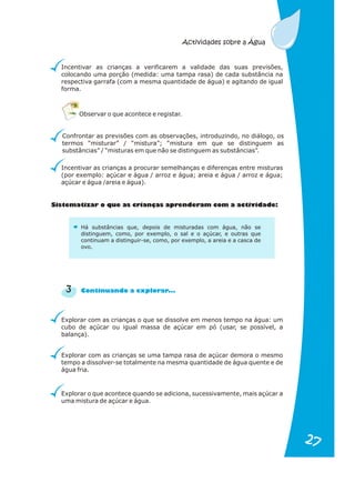 Incentivar as crianças a verificarem a validade das suas previsões,
colocando uma porção (medida: uma tampa rasa) de cada substância na
respectiva garrafa (com a mesma quantidade de água) e agitando de igual
forma.
Confrontar as previsões com as observações, introduzindo, no diálogo, os
termos “misturar” / “mistura”; “mistura em que se distinguem as
substâncias” / “misturas em que não se distinguem as substâncias”.
Incentivar as crianças a procurar semelhanças e diferenças entre misturas
(por exemplo: açúcar e água / arroz e água; areia e água / arroz e água;
açúcar e água /areia e água).
Explorar com as crianças o que se dissolve em menos tempo na água: um
cubo de açúcar ou igual massa de açúcar em pó (usar, se possível, a
balança).
Observar o que acontece e registar.
S te at o ue a ri n s apr n r m iv d d :
is m izar q s c a ça e de am co a act i a e
3 u n l a ..
Contin a do a exp or r.
Há substâncias que, depois de misturadas com água, não se
distinguem, como, por exemplo, o sal e o açúcar, e outras que
continuam a distinguir-se, como, por exemplo, a areia e a casca de
ovo.
Explorar com as crianças se uma tampa rasa de açúcar demora o mesmo
tempo a dissolver-se totalmente na mesma quantidade de água quente e de
água fria.
Explorar o que acontece quando se adiciona, sucessivamente, mais açúcar a
uma mistura de açúcar e água.
Actividades sobre a Água
27
27
 