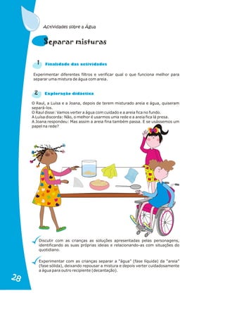 Experimentar diferentes filtros e verificar qual o que funciona melhor para
separar uma mistura de água com areia.
2
n a
Fi alid de das actividades
r a
Explo ação didáctic
O Raul, a Luísa e a Joana, depois de terem misturado areia e água, quiseram
separá-los.
O Raul disse: Vamos verter a água com cuidado e a areia fica no fundo.
A Luísa discorda: Não, o melhor é usarmos uma rede e a areia fica lá presa.
A Joana respondeu: Mas assim a areia fina também passa. E se usássemos um
papel na rede?
Discutir com as crianças as soluções apresentadas pelas personagens,
identificando as suas próprias ideias e relacionando-as com situações do
quotidiano.
Experimentar com as crianças separar a “água” (fase líquida) da “areia”
(fase sólida), deixando repousar a mistura e depois verter cuidadosamente
a água para outro recipiente (decantação).
u
Separar mist ras
1
Actividades sobre a Água
28
28
 