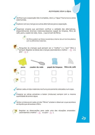 Os filtros podem ser feitos revestindo o interior de um funil de plástico
com os diferentes materiais.
Perguntar às crianças qual pensam ser o “melhor” e o “pior” filtro e
porquê. Registar as ideias das crianças (assinalando o melhor - e o
pior - ).
Aplicar cada um dos materiais nos funis previamente colocados num copo.
Preparar as várias amostras a testar (misturas) sempre com a mesma
quantidade de areia e água.
Verter a mistura em cada um dos “filtros” a testar e observar o que acontece
ao líquido que atravessa o filtro.
Registar as observações para cada uma das situações ensaiadas:
(assinalando o melhor - e o pior - ).
pano coador de rede papel de limpeza filtro de café
Organizar ensaios que permitam verificar a validade das alternativas,
disponibilizando diversos materiais/objectos (papel de limpeza, filtro de
café, pano, coador de rede, meia...) que sirvam de filtros.
Verificar que a separação não é completa, isto é, a “água” fica turva e a areia
está húmida.
Explorar com as crianças as outras alternativas para a separação.
Actividades sobre a Água
29
29
 