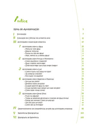 Introdução
Actividades e exploração didáctica
Actividades sobre a Água
Educação em Ciências nos primeiros anos
I
1
2
nd c
í e
7
7
Desenvolvimento de competências através das actividades propostas
Referências Bibliográficas
Bibliografia de Referência
11
11
17
17
25
25
Actividades sobre Forças e Movimento
3 Actividades sobre a Luz
4 Actividades sobre Objectos e Materiais
5 Actividades sobre Seres Vivos
I
I
I
III
IV
V
VI
– Misturar com água
– Separar misturas
– Flutua ou não em água?
– Mais, menos ou a mesma água?
– Como equilibrar o balancé?
– Qual o melhor escorrega?
– Onde escorregar para mais longe chegar?
– Como é que a luz passa no tubo?
– As sombras crescem?
– Fico maior no espelho?
– De que sou feito?
– Seremos todos atraídos?
– O papel absorve água ou não?
– O que mantém mais tempo um cubo de gelo?
– Como fazer novas cores?
– Fruto ou legume?
– Todas as sementes germinam e crescem de igual forma?
– Folhas aos montes! Como arrumá-las?
– Um zoo para arrumar!
– Como são as formigas?
Nota de Apresentação 5
5
26
28
31
34
39
39
40
42
45
49
49
50
52
55
61
61
62
65
69
71
74
79
79
80
83
86
88
90
95
95
103
103
105
105
 
