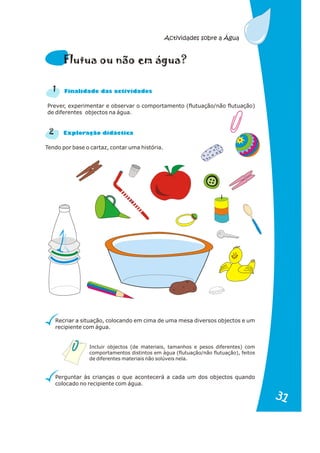 Prever, experimentar e observar o comportamento (flutuação/não flutuação)
de diferentes objectos na água.
Tendo por base o cartaz, contar uma história.
2
n a
Fi alid de das actividades
r a
Explo ação didáctic
Recriar a situação, colocando em cima de uma mesa diversos objectos e um
recipiente com água.
Perguntar às crianças o que acontecerá a cada um dos objectos quando
colocado no recipiente com água.
l e á
F utua ou não m gua?
1
Incluir objectos (de materiais, tamanhos e pesos diferentes) com
comportamentos distintos em água (flutuação/não flutuação), feitos
de diferentes materiais não solúveis nela.
Actividades sobre a Água
31
31
 
