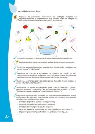 Registar as observações, através da realização de um segundo registo.
Confrontar as previsões com as observações, introduzindo, no diálogo, os
termos “flutua” / “não flutua”.
Incentivar as crianças a agruparem os objectos em função do seu
comportamento em água, colocando num recipiente vazio e devidamente
identificado os que flutuam e noutro os que não flutuam em água.
Questionar as crianças sobre as razões para a flutuação de uns objectos e
para o “afundamento” de outros.
Sistematizar as ideias apresentadas pelas crianças (exemplo: “flutua,
porque é pequeno” - o tamanho, “vai ao fundo, porque é pesado” - o “peso”,
“flutuava se tivesse mais água” - quantidade de líquido…”).
Confrontar a criança com situações em que razões apontadas não sejam
confirmadas. Por exemplo, experimentar e observar o que acontece quando
se coloca num recipiente com água:
Uma bola de plástico grande e outra pequena;
Uma bola de madeira grande e outra pequena;
Uma bola de metal grande e outra pequena;
Objectos “pesados” que flutuam (ex. maçã, balão com gelo, nabo…);
Objectos “pequenos” que afundam (ex. grão de arroz, clip,…);
….
Permitir às crianças a experimentação do comportamento dos objectos.
Registar as previsões, fornecendo às crianças imagens dos
objectos/materiais a experimentar que devem colar na imagem da
bacia/tina consoante as suas ideias (flutua, não flutua).
Actividades sobre a Água
32
32
 