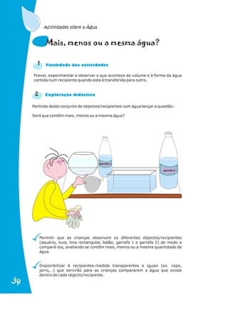 Prever, experimentar e observar o que acontece ao volume e à forma da água
contida num recipiente quando esta é transferida para outro.
2
n a
Fi alid de das actividades
r a
Explo ação didáctic
Partindo deste conjunto de objectos/recipientes com água lançar a questão:
Será que contêm mais, menos ou a mesma água?
Permitir que as crianças observem os diferentes objectos/recipientes
(aquário, luva, tina rectangular, balão, garrafa 1 e garrafa 2) de modo a
compará-los, avaliando se contêm mais, menos ou a mesma quantidade de
água.
Disponibilizar 6 recipientes-medida transparentes e iguais (ex. copo,
jarro,…) que servirão para as crianças compararem a água que existe
dentro de cada objecto/recipiente.
e gu
Mais, menos ou a m sma á a?
1
Actividades sobre a Água
garrafa 1
garrafa 2
34
34
 