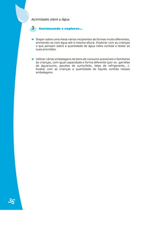 Dispor sobre uma mesa vários recipientes de formas muito diferentes,
enchendo-os com água até à mesma altura. Explorar com as crianças
o que pensam sobre a quantidade de água neles contida e testar as
suas previsões.
Utilizar várias embalagens de bens de consumo acessíveis e familiares
às crianças, com igual capacidade e forma diferente (por ex. garrafas
de água/sumo, pacotes de sumo/leite, latas de refrigerante,…).
Avaliar com as crianças a quantidade de líquido contida nessas
embalagens.
3 C t nu n o pl rar ..
on i a d a ex o .
Actividades sobre a Água
36
36
 