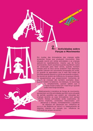 2. Act v da sob e
i i des r
o ças Mo i ento
F r e v m
Em muitas das brincadeiras das crianças estão
presentes forças que produzem movimento. Esta
situação ocorre em várias actividades e as crianças
aplicam-na repetidamente, mesmo que de forma
inconsciente. Assim acontece quando equilibram cubos
de construção para fazer torres, quando montam
rampas para os seus carros andarem mais depressa,
quando colocam em movimento brinquedos de corda,
ou quando se apercebem que é mais fácil andar de
bicicleta quando descem a rua do que quando a sobem.
No recreio do Jardim-de-Infância ou no parque infantil,
os equipamentos que proporcionam momentos de
alegria às crianças são também exemplos disso:
quando andam no balancé, nos baloiços, no escorrega
ou, simplesmente, quando sabem que é
preciso chutar a bola com “mais força” quando
estão mais longe da baliza.
Relativamente à temática de forças de movimento,
apresentam-se três actividades que têm como situação
de partida questões que podem ser colocadas por
crianças durante as suas brincadeiras num parque
infantil. Nestas actividades serão explorados, de
forma implícita, conteúdos relacionados com
alavancas e rampas, nomeadamente o equilíbrio
de objectos em alavancas (ex: influência do
p e s o e da distância ao fulcro) e o deslocamento de
objectos rolantes em rampas (ex: influência da
inclinação da rampa e do atrito).
 