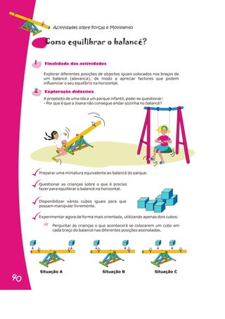 Explorar diferentes posições de objectos iguais colocados nos braços de
um balancé (alavanca), de modo a apreciar factores que podem
influenciar o seu equilíbrio na horizontal.
A propósito de uma ida a um parque infantil, pode-se questionar:
- Por que é que a Joana não consegue andar sozinha no balancé?
Preparar uma miniatura equivalente ao balancé do parque.
Questionar as crianças sobre o que é preciso
fazer para equilibrar o balancé na horizontal.
Disponibilizar vários cubos iguais para que
possam manipular livremente.
Experimentar agora de forma mais orientada, utilizando apenas dois cubos:
Perguntar às crianças o que acontecerá se colocarem um cubo em
cada braço do balancé nas diferentes posições assinaladas.
1
2
e b c ?
Como quilibrar o alan é
n a s d s
Fi alid de da activi ade
x r i i a
E plo ação d dáct c
¤ ¤ ¤ ¤ ¤ ¤
Situação B Situação C
Situação A
Actividades sobre Forças e Movimento
40
40
 