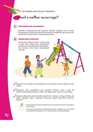 Explorar o deslocamento de objectos rolantes, largados numa rampa
(revestida com materiais distintos) e apreciar a influência da natureza do
material de revestimento no seu deslocamento.
O Henrique estava a andar no escorrega
e disse aos colegas que escorregaria
melhor se o escorrega fosse de plástico.
No entanto, nem todos concordaram
com ele…
Perguntar às crianças se concordam com o Henrique e tentar saber as suas
razões.
Organizar uma experiência que permita verificar qual o tipo de
revestimento que faz deslizar melhor um objecto (ex: carro) numa rampa.
Preparar diferentes revestimentos para forrar a rampa: cortiça, plástico, lã,
cetim, algodão, velcro, esponja, esferovite, papel, borracha, alumínio,
estanho…
1
2
a m s r
Qu l o elhor e co rega?
n a s d s
Fi alid de da activi ade
r a
Explo ação didáctic
A rampa deve ter aproximadamente 1m de comprimento e uma altura
de 5 a 10cm.
A rampa tem apenas por finalidade colocar o objecto em movimento
na superfície horizontal, com a mesma força inicial instantânea.
Actividades sobre Forças e Movimento
42
42
 