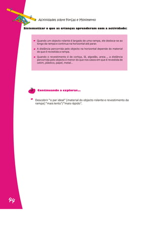S te at o ue a ri n s a r n r iv d d :
is m izar q s c a ça p e de am com a act i a e
Quando um objecto rolante é largado de uma rampa, ele desloca-se ao
longo da rampa e continua na horizontal até parar.
A distância percorrida pelo objecto na horizontal depende do material
de que é revestida a rampa.
Quando o revestimento é de cortiça, lã, algodão, areia…, a distância
percorrida pelo objecto é menor do que nos casos em que é revestida de
cetim, plástico, papel, metal…
Descobrir “o par ideal” (material do objecto rolante e revestimento da
rampa) “mais lento”/”mais rápido”.
3 Continuando a explorar...
Actividades sobre Forças e Movimento
44
44
 