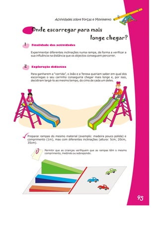 Experimentar diferentes inclinações numa rampa, de forma a verificar a
sua influência na distância que os objectos conseguem percorrer.
Para ganharem a “corrida”, o João e a Teresa queriam saber em qual dos
escorregas o seu carrinho conseguiria chegar mais longe e, por isso,
decidiram largá-lo ao mesmo tempo, do cimo de cada um deles.
Preparar rampas do mesmo material (exemplo: madeira pouco polida) e
comprimento (1m), mas com diferentes inclinações (altura: 5cm, 20cm,
35cm).
1
2
e ra
Onde scorregar pa mais
n e h g
lo g c e ar?
n a s d s
Fi alid de da activi ade
r a
Explo ação didáctic
Permitir que as crianças verifiquem que as rampas têm o mesmo
comprimento, medindo ou sobrepondo.
Actividades sobre Forças e Movimento
5
45
4
 