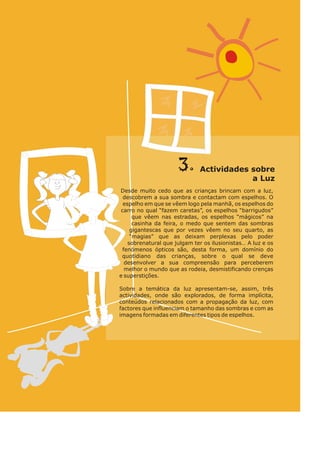 3. so
Actividades bre
L
a uz
Desde muito cedo que as crianças brincam com a luz,
descobrem a sua sombra e contactam com espelhos. O
espelho em que se vêem logo pela manhã, os espelhos do
carro no qual “fazem caretas”, os espelhos “barrigudos”
que vêem nas estradas, os espelhos “mágicos” na
casinha da feira, o medo que sentem das sombras
gigantescas que por vezes vêem no seu quarto, as
“magias” que as deixam perplexas pelo poder
sobrenatural que julgam ter os ilusionistas… A luz e os
fenómenos ópticos são, desta forma, um domínio do
quotidiano das crianças, sobre o qual se deve
desenvolver a sua compreensão para perceberem
melhor o mundo que as rodeia, desmistificando crenças
e superstições.
Sobre a temática da luz apresentam-se, assim, três
actividades, onde são explorados, de forma implícita,
conteúdos relacionados com a propagação da luz, com
factores que influenciam o tamanho das sombras e com as
imagens formadas em diferentes tipos de espelhos.
 