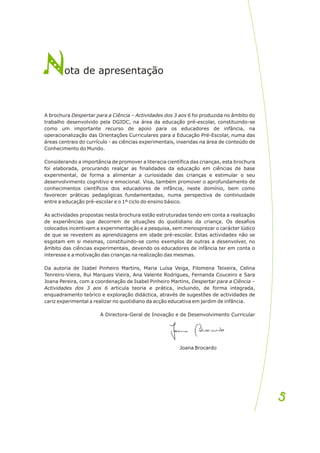 A brochura Despertar para a Ciência – Actividades dos 3 aos 6 foi produzida no âmbito do
trabalho desenvolvido pela DGIDC, na área da educação pré-escolar, constituindo-se
como um importante recurso de apoio para os educadores de infância, na
operacionalização das Orientações Curriculares para a Educação Pré-Escolar, numa das
áreas centrais do currículo - as ciências experimentais, inseridas na área de conteúdo de
Conhecimento do Mundo.
Considerando a importância de promover a literacia científica das crianças, esta brochura
foi elaborada, procurando realçar as finalidades da educação em ciências de base
experimental, de forma a alimentar a curiosidade das crianças e estimular o seu
desenvolvimento cognitivo e emocional. Visa, também promover o aprofundamento de
conhecimentos científicos dos educadores de infância, neste domínio, bem como
favorecer práticas pedagógicas fundamentadas, numa perspectiva de continuidade
entre a educação pré-escolar e o 1º ciclo do ensino básico.
As actividades propostas nesta brochura estão estruturadas tendo em conta a realização
de experiências que decorrem de situações do quotidiano da criança. Os desafios
colocados incentivam a experimentação e a pesquisa, sem menosprezar o carácter lúdico
de que se revestem as aprendizagens em idade pré-escolar. Estas actividades não se
esgotam em si mesmas, constituindo-se como exemplos de outras a desenvolver, no
âmbito das ciências experimentais, devendo os educadores de infância ter em conta o
interesse e a motivação das crianças na realização das mesmas.
Da autoria de Isabel Pinheiro Martins, Maria Luísa Veiga, Filomena Teixeira, Celina
Tenreiro-Vieira, Rui Marques Vieira, Ana Valente Rodrigues, Fernanda Couceiro e Sara
Joana Pereira, com a coordenação de Isabel Pinheiro Martins, Despertar para a Ciência –
Actividades dos 3 aos 6 articula teoria e prática, incluindo, de forma integrada,
enquadramento teórico e exploração didáctica, através de sugestões de actividades de
cariz experimental a realizar no quotidiano da acção educativa em jardim de infância.
A Directora-Geral de Inovação e de Desenvolvimento Curricular
Joana Brocardo
N
Nota de ap e entação
r s
5
5
 