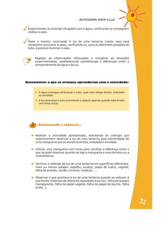 Experimentar as diversas situações com a água, verificando se conseguem
molhar o vaso.
Fazer o mesmo recorrendo à luz de uma lanterna (neste caso será
necessário escurecer a sala), verificando se, para as diferentes posições do
tubo, é possível iluminar o vaso.
Registar as observações efectuadas e comparar as situações
experimentadas, estabelecendo semelhanças e diferenças entre o
comportamento da água e da luz.
Sistematizar o que as ri nças apren eram com a activid de:
c a d a
A água consegue atravessar o tubo, quer este esteja direito, ondulado
ou enrolado.
A luz atravessa o tubo iluminando o objecto apenas quando está direito
(em linha recta).
Realizar a actividade apresentada, solicitando às crianças que
experimentem observar a luz de uma lanterna pela extremidade de
uma mangueira que se encontra direita, ondulada e enrolada.
Verificar a reflexão da luz de uma lanterna em superfícies diferentes,
mais ou menos polidas: espelho, azulejo, papel de lustro, vegetal,
folha de acetato, cartão, cimento, madeira, ….
Utilizar uma mangueira com furos para verificar a diferença entre o
que se pode observar quando se liga a mangueira a uma torneira ou a
uma lanterna.
Observar o que acontece à luz de uma lanterna quando se colocam à
sua frente materiais de diferente opacidade à luz (ex. folha de acetato
transparente, folha de papel vegetal, folha de papel de escrita, folha
preta…).
3 C ntinu ndo xpl rar...
o a a e o
Actividades sobre a Luz
51
51
 
