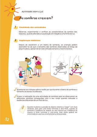 Observar, experimentar e verificar as características da sombra dos
objectos, quando alterada a sua posição em relação a uma fonte de luz.
Depois de assistirem a um teatro de sombras, as crianças podem
aperceber-se de que o tamanho das sombras observadas ao longo da
peça mudava, apesar de ter sido utilizado sempre o mesmo boneco.
Questionar as crianças sobre a razão por que durante o teatro de sombras o
tamanho do boneco se alterava.
Propor a realização de uma actividade de sombras para se observarem as
diferentes sombras conseguidas com o seu corpo quando colocado a
distâncias diferentes de um foco de luz.
1
2
ra e ?
As somb s cresc m
n a s d s
Fi alid de da activi ade
r a
Explo ação didáctic
Quando mudamos a posição do objecto estamos a “jogar” com duas
variáveis, pois para uma fonte luminosa e alvo fixos, quando se
aumenta a distância do objecto ao alvo diminui-se a distância do
mesmo à fonte luminosa e vice-versa. Este efeito poderá ser
minimizado se usarmos uma fonte de luz direccionada.
Actividades sobre a Luz
52
52
 
