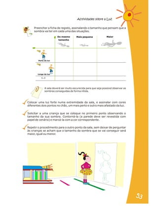 Preencher a ficha de registo, assinalando o tamanho que pensam que a
sombra vai ter em cada uma das situações.
Colocar uma luz forte numa extremidade da sala, e assinalar com cores
diferentes dois pontos no chão, um mais perto e outro mais afastado da luz.
Solicitar a uma criança que se coloque no primeiro ponto observando o
tamanho da sua sombra. Contorná-la (a parede deve ser revestida com
papel de cenário) e marcá-la com a cor correspondente.
Repetir o procedimento para o outro ponto da sala, sem deixar de perguntar
às crianças se acham que o tamanho da sombra que se vai conseguir será
maior, igual ou menor.
A sala deverá ser muito escurecida para que seja possível observar as
sombras conseguidas de forma nítida.
Actividades sobre a Luz
Do mesmo
tamanho
Mais pequena Maior
Perto da luz
Longe da luz
(...)
53
53
 