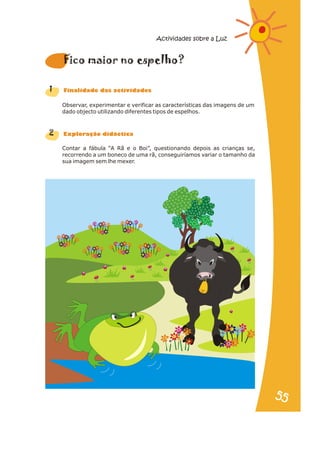 Observar, experimentar e verificar as características das imagens de um
dado objecto utilizando diferentes tipos de espelhos.
Contar a fábula “A Rã e o Boi”, questionando depois as crianças se,
recorrendo a um boneco de uma rã, conseguiríamos variar o tamanho da
sua imagem sem lhe mexer.
1
2
i a e l
F co m ior no spe ho?
n a s d s
Fi alid de da activi ade
r a
Explo ação didáctic
Actividades sobre a Luz
55
55
 