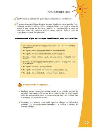 Sistematizar o que as cri nças aprenderam com a activid de:
a a
Ao vermos a rã nos diferentes espelhos, vemos que a sua imagem não é
sempre igual.
No espelho plano vemos a rã direita e do mesmo tamanho.
No espelho convexo vemos a rã direita, mas mais pequena.
Quando a rã está perto do espelho côncavo, vemos a rã direita, mas
maior.
Quando a rã está longe do espelho côncavo, vemos a rã “de pernas para
o ar” e menor.
No espelho cilíndrico a rã fica distorcida.
No espelho cilíndrico “em pé” vemos a rã muito estreita e alta.
No espelho cilíndrico “deitado” vemos a rã mais achatada.
Explorar outras características (ex. simetria em relação ao eixo do
espelho) das imagens formadas pelos espelhos planos, observando
objectos assimétricos como brinquedos ou cartões com o nome das
crianças ou logotipos comerciais.
Observar um objecto entre dois espelhos planos em diferentes
posições (ex. perpendiculares, paralelos,…) e verificar o número de
imagens obtidas.
3 C t nu n o pl ar ..
on i a d a ex or .
Confrontar o que pensavam que ia acontecer com o que verificaram.
Procurar objectos polidos do dia-a-dia que funcionem como espelho (ex.:
colheres, panelas, azulejos, vidros, bolas de Natal,...) e verificar o tipo de
imagens que neles se formam, fazendo a correspondência com os
diferentes tipos de espelhos anteriormente usados. Reflectir com as
crianças sobre o que é um espelho.
Actividades sobre a Luz
57
57
 