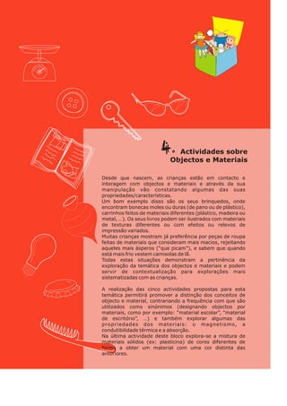 4. so
Actividades bre
j ct s t ri s
Ob e o e Ma e ai
Desde que nascem, as crianças estão em contacto e
interagem com objectos e materiais e através da sua
manipulação vão constatando algumas das suas
propriedades/características.
Um bom exemplo disso são os seus brinquedos, onde
encontram bonecas moles ou duras (de pano ou de plástico),
carrinhos feitos de materiais diferentes (plástico, madeira ou
metal, …). Os seus livros podem ser ilustrados com materiais
de texturas diferentes ou com efeitos ou relevos de
impressão variados.
Muitas crianças mostram já preferência por peças de roupa
feitas de materiais que consideram mais macios, rejeitando
aqueles mais ásperos (“que picam”), e sabem que quando
está mais frio vestem camisolas de lã.
Todas estas situações demonstram a pertinência da
exploração da temática dos objectos e materiais e podem
servir de contextualização para explorações mais
sistematizadas com as crianças.
A realização das cinco actividades propostas para esta
temática permitirá promover a distinção dos conceitos de
objecto e material, contrariando a frequência com que são
utilizados como sinónimos (designando objectos por
materiais, como por exemplo: “material escolar”, “material
de escritório”, …) e também explorar algumas das
propriedades dos materiais: o magnetismo, a
condutibilidade térmica e a absorção.
Na última actividade deste bloco explora-se a mistura de
materiais sólidos (ex: plasticina) de cores diferentes de
forma a obter um material com uma cor distinta das
anteriores.
 