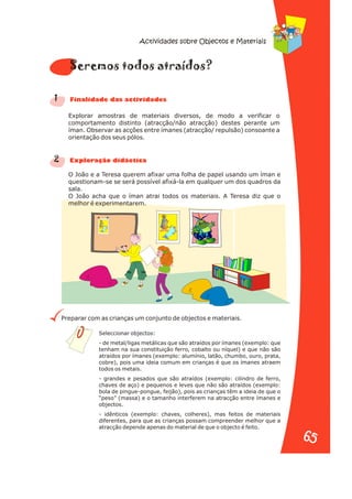 Explorar amostras de materiais diversos, de modo a verificar o
comportamento distinto (atracção/não atracção) destes perante um
íman. Observar as acções entre ímanes (atracção/ repulsão) consoante a
orientação dos seus pólos.
O João e a Teresa querem afixar uma folha de papel usando um íman e
questionam-se se será possível afixá-la em qualquer um dos quadros da
sala.
O João acha que o íman atrai todos os materiais. A Teresa diz que o
melhor é experimentarem.
Preparar com as crianças um conjunto de objectos e materiais.
1
2
s o t
Seremo tod s a raídos?
n a s d s
Fi alid de da activi ade
Ex or di i a
pl ação dáct c
Seleccionar objectos:
- de metal/ligas metálicas que são atraídos por ímanes (exemplo: que
tenham na sua constituição ferro, cobalto ou níquel) e que não são
atraídos por ímanes (exemplo: alumínio, latão, chumbo, ouro, prata,
cobre), pois uma ideia comum em crianças é que os ímanes atraem
todos os metais.
- grandes e pesados que são atraídos (exemplo: cilindro de ferro,
chaves de aço) e pequenos e leves que não são atraídos (exemplo:
bola de pingue-pongue, feijão), pois as crianças têm a ideia de que o
“peso” (massa) e o tamanho interferem na atracção entre ímanes e
objectos.
- idênticos (exemplo: chaves, colheres), mas feitos de materiais
diferentes, para que as crianças possam compreender melhor que a
atracção depende apenas do material de que o objecto é feito.
Actividades sobre Objectos e Materiais
65
65
 